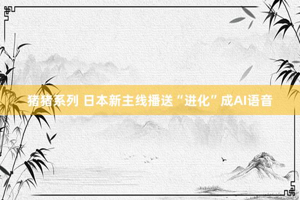 猪猪系列 日本新主线播送“进化”成AI语音