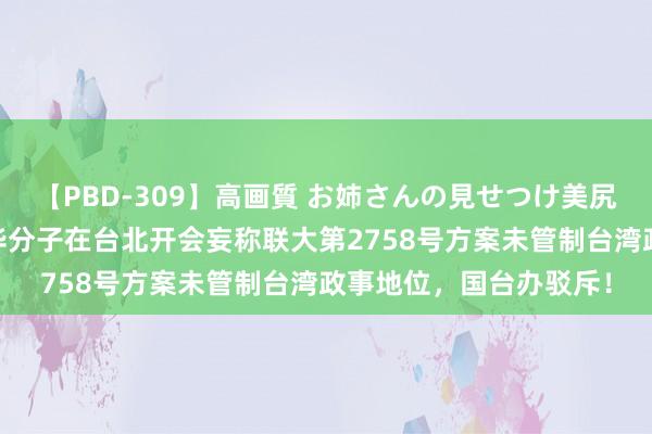 【PBD-309】高画質 お姉さんの見せつけ美尻＆美脚の誘惑 极点反华分子在台北开会妄称联大第2758号方案未管制台湾政事地位，国台办驳斥！