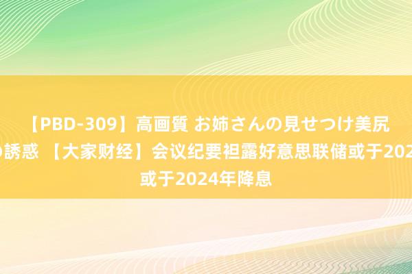 【PBD-309】高画質 お姉さんの見せつけ美尻＆美脚の誘惑 【大家财经】会议纪要袒露好意思联储或于2024年降息