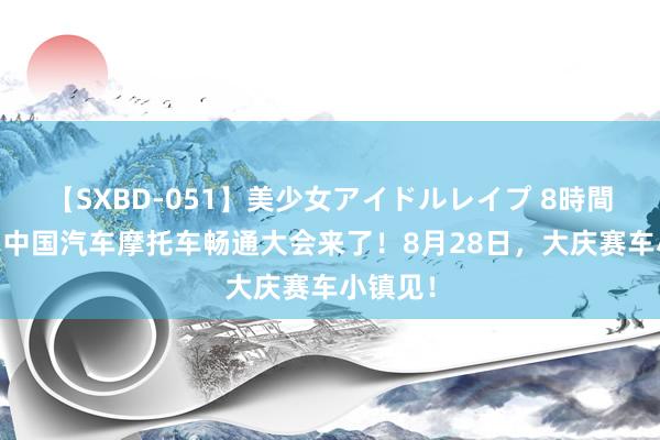 【SXBD-051】美少女アイドルレイプ 8時間 第四届中国汽车摩托车畅通大会来了！8月28日，大庆赛车小镇见！