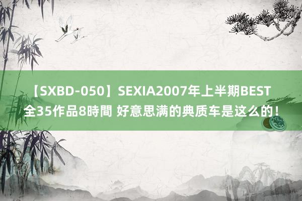 【SXBD-050】SEXIA2007年上半期BEST 全35作品8時間 好意思满的典质车是这么的！