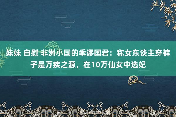 妹妹 自慰 非洲小国的乖谬国君：称女东谈主穿裤子是万疾之源，在10万仙女中选妃