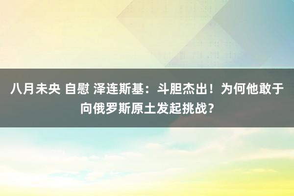 八月未央 自慰 泽连斯基：斗胆杰出！为何他敢于向俄罗斯原土发起挑战？