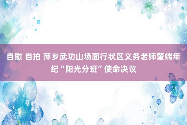 自慰 自拍 萍乡武功山场面行状区义务老师肇端年纪“阳光分班”使命决议