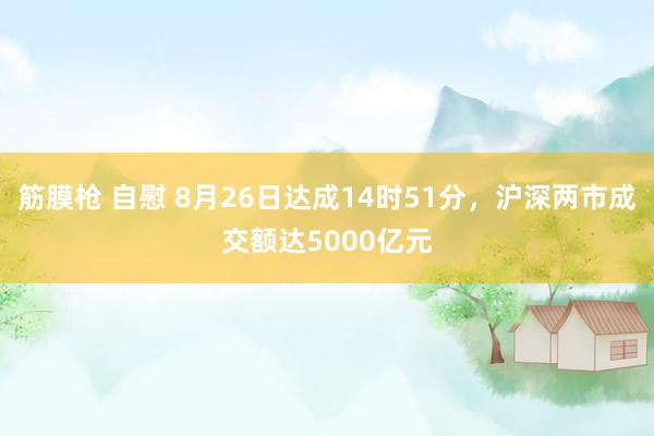 筋膜枪 自慰 8月26日达成14时51分，沪深两市成交额达5000亿元