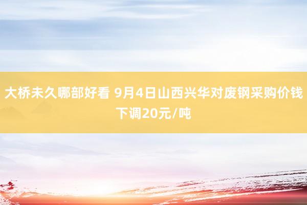 大桥未久哪部好看 9月4日山西兴华对废钢采购价钱下调20元/吨