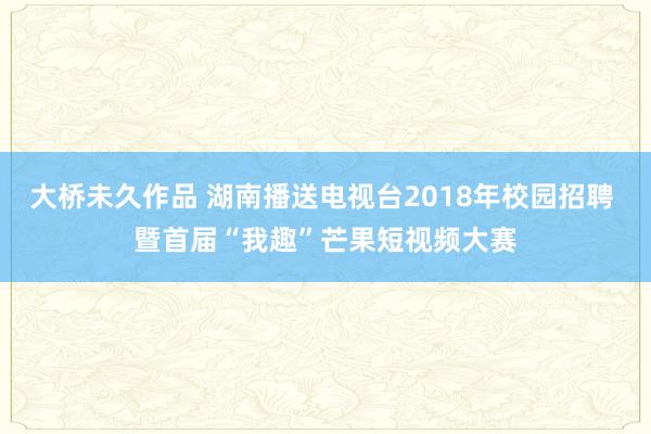 大桥未久作品 湖南播送电视台2018年校园招聘 暨首届“我趣”芒果短视频大赛