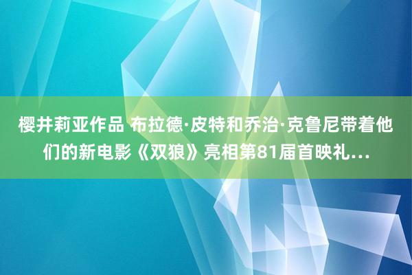 樱井莉亚作品 布拉德·皮特和乔治·克鲁尼带着他们的新电影《双狼》亮相第81届首映礼…