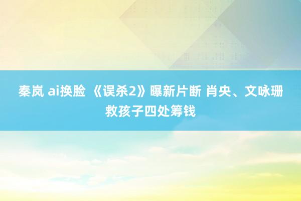 秦岚 ai换脸 《误杀2》曝新片断 肖央、文咏珊救孩子四处筹钱