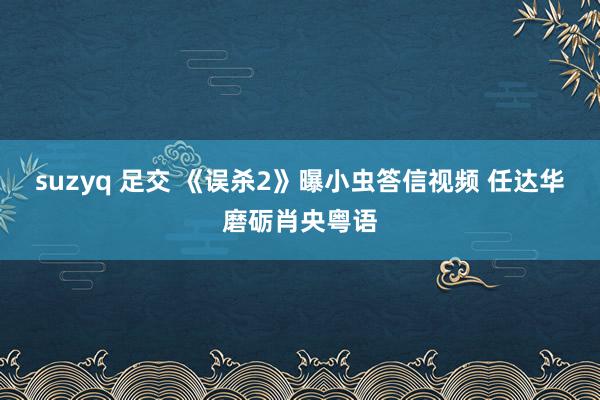 suzyq 足交 《误杀2》曝小虫答信视频 任达华磨砺肖央粤语