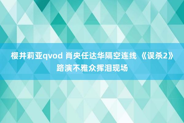 樱井莉亚qvod 肖央任达华隔空连线 《误杀2》路演不雅众挥泪现场