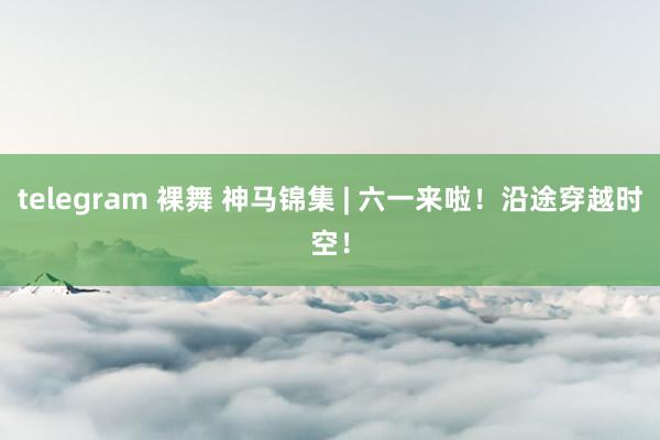 telegram 裸舞 神马锦集 | 六一来啦！沿途穿越时空！