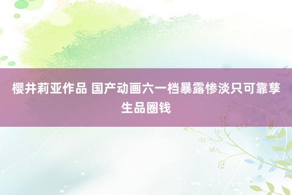 樱井莉亚作品 国产动画六一档暴露惨淡只可靠孳生品圈钱