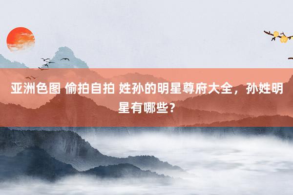 亚洲色图 偷拍自拍 姓孙的明星尊府大全，孙姓明星有哪些？