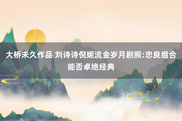 大桥未久作品 刘诗诗倪妮流金岁月剧照:忠良组合能否卓绝经典