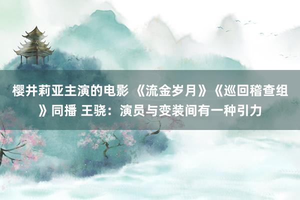 樱井莉亚主演的电影 《流金岁月》《巡回稽查组》同播 王骁：演员与变装间有一种引力