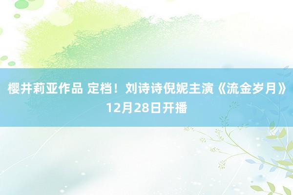 樱井莉亚作品 定档！刘诗诗倪妮主演《流金岁月》12月28日开播