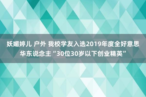 妖媚婷儿 户外 我校学友入选2019年度全好意思华东说念主“30位30岁以下创业精英”