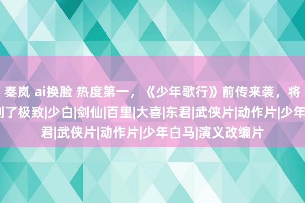 秦岚 ai换脸 热度第一，《少年歌行》前传来袭，将“意难平”演绎到了极致|少白|剑仙|百里|大喜|东君|武侠片|动作片|少年白马|演义改编片