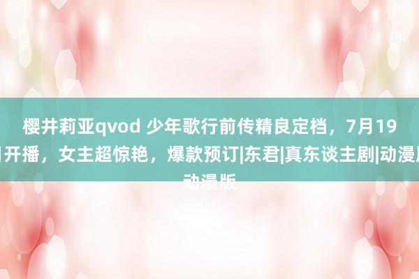 樱井莉亚qvod 少年歌行前传精良定档，7月19日开播，女主超惊艳，爆款预订|东君|真东谈主剧|动漫版