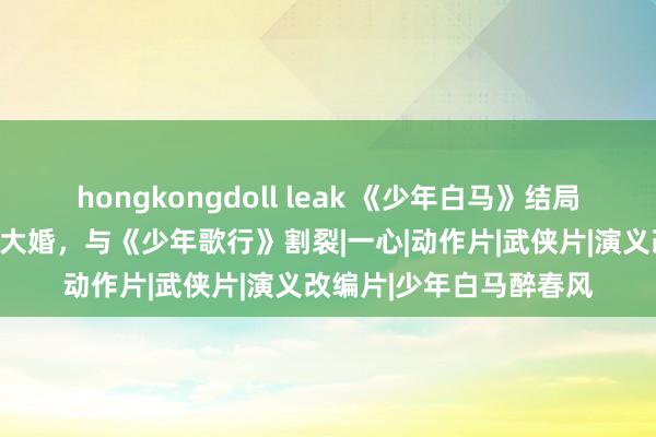 hongkongdoll leak 《少年白马》结局魔改，百里东君、玥瑶大婚，与《少年歌行》割裂|一心|动作片|武侠片|演义改编片|少年白马醉春风