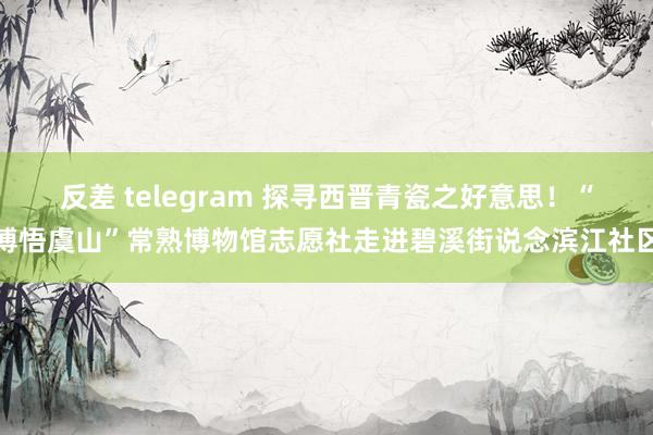 反差 telegram 探寻西晋青瓷之好意思！“博悟虞山”常熟博物馆志愿社走进碧溪街说念滨江社区