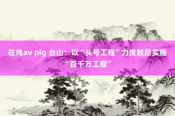 在线av pig 台山：以“头号工程”力度鼓励实施“百千万工程”