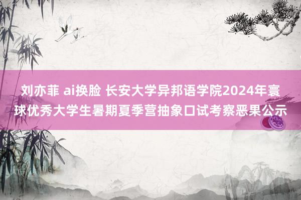 刘亦菲 ai换脸 长安大学异邦语学院2024年寰球优秀大学生暑期夏季营抽象口试考察恶果公示