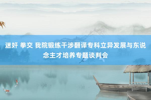 迷奸 拳交 我院锻练干涉翻译专科立异发展与东说念主才培养专题谈判会