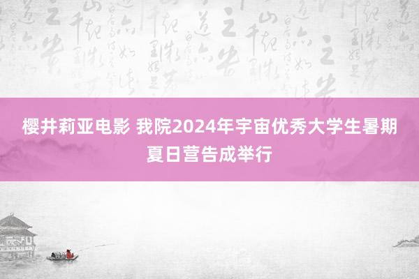 樱井莉亚电影 我院2024年宇宙优秀大学生暑期夏日营告成举行