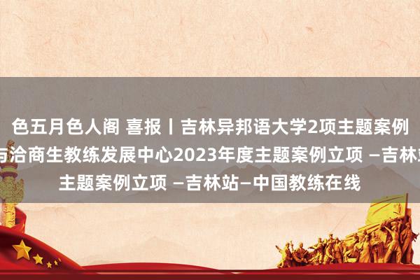 色五月色人阁 喜报丨吉林异邦语大学2项主题案例喜获教练部学位与洽商生教练发展中心2023年度主题案例立项 —吉林站—中国教练在线