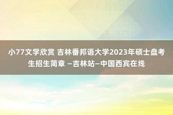 小77文学欣赏 吉林番邦语大学2023年硕士盘考生招生简章 —吉林站—中国西宾在线