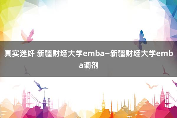 真实迷奸 新疆财经大学emba—新疆财经大学emba调剂