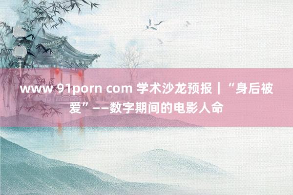 www 91porn com 学术沙龙预报｜“身后被爱”——数字期间的电影人命