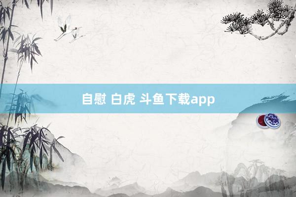 自慰 白虎 斗鱼下载app