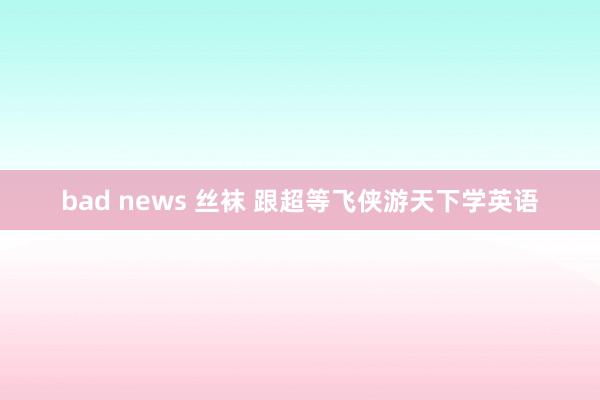 bad news 丝袜 跟超等飞侠游天下学英语