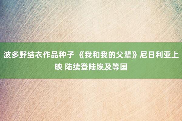 波多野结衣作品种子 《我和我的父辈》尼日利亚上映 陆续登陆埃及等国