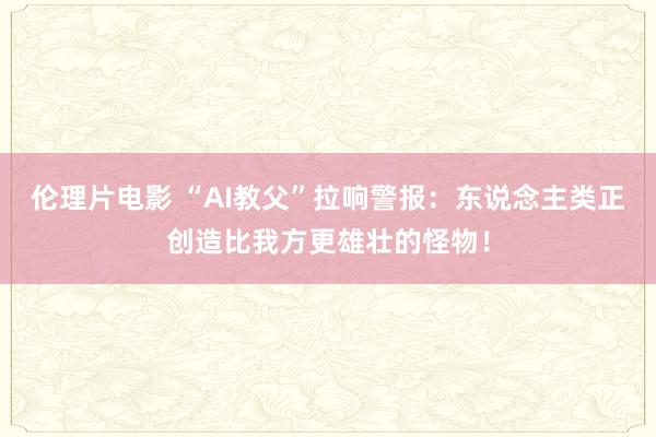 伦理片电影 “AI教父”拉响警报：东说念主类正创造比我方更雄壮的怪物！