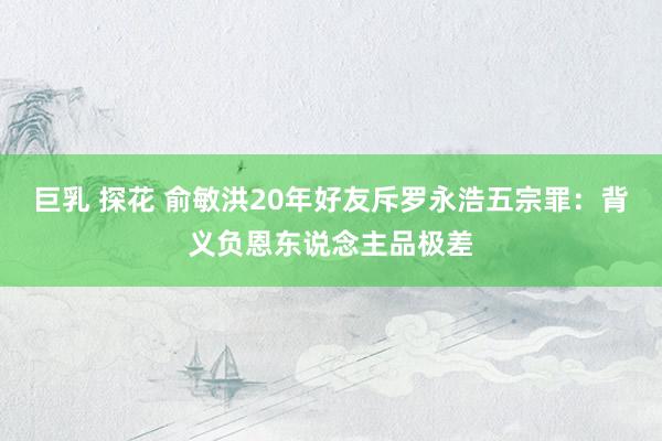 巨乳 探花 俞敏洪20年好友斥罗永浩五宗罪：背义负恩东说念主品极差