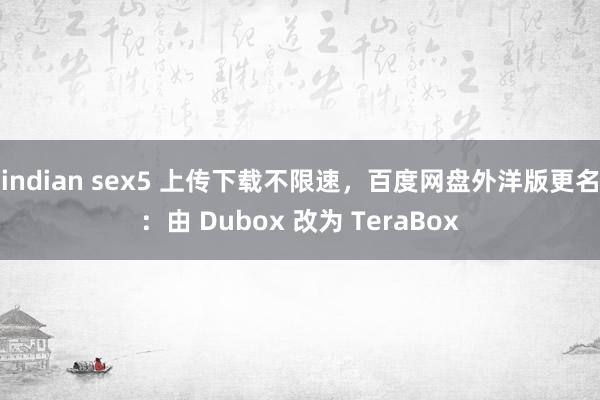 indian sex5 上传下载不限速，百度网盘外洋版更名：由 Dubox 改为 TeraBox