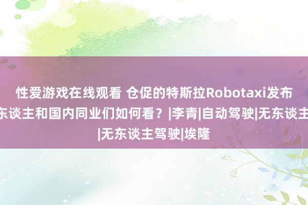 性爱游戏在线观看 仓促的特斯拉Robotaxi发布会，投资东谈主和国内同业们如何看？|李青|自动驾驶|无东谈主驾驶|埃隆