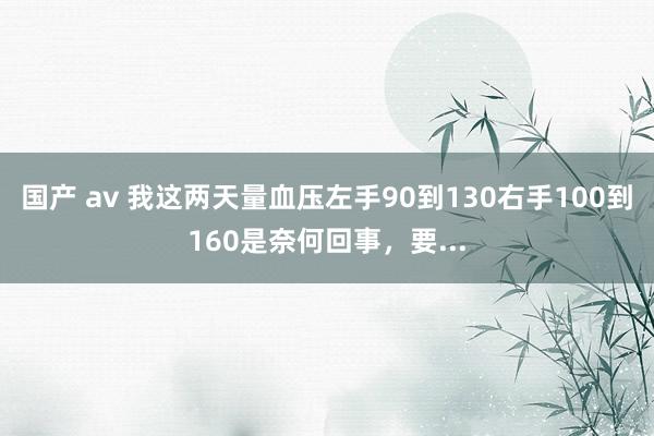 国产 av 我这两天量血压左手90到130右手100到160是奈何回事，要...