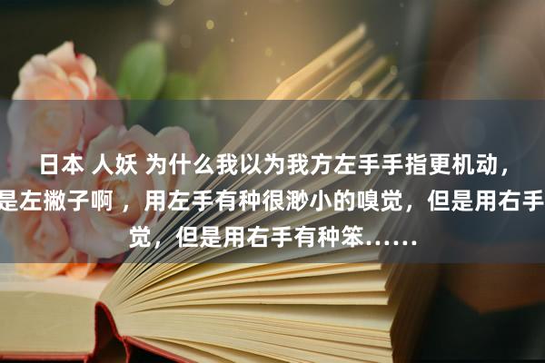 日本 人妖 为什么我以为我方左手手指更机动，但是我并不是左撇子啊 ，用左手有种很渺小的嗅觉，但是用右手有种笨……