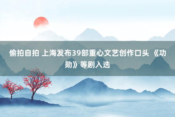 偷拍自拍 上海发布39部重心文艺创作口头 《功勋》等剧入选