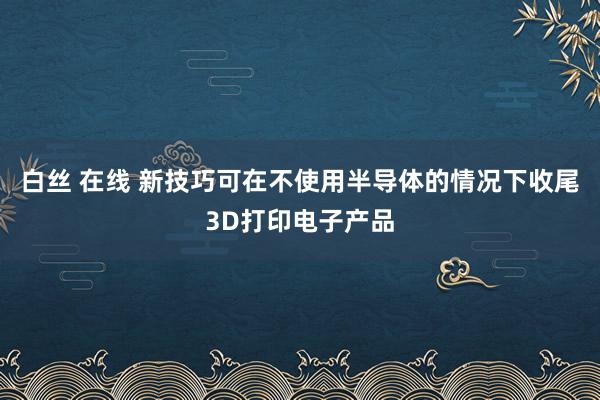 白丝 在线 新技巧可在不使用半导体的情况下收尾3D打印电子产品