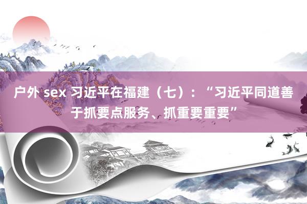 户外 sex 习近平在福建（七）：“习近平同道善于抓要点服务、抓重要重要”