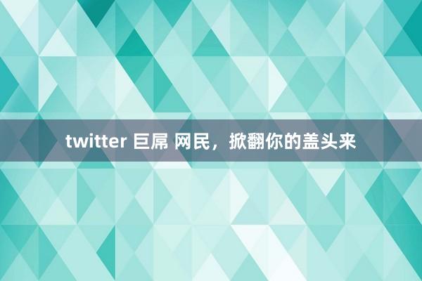 twitter 巨屌 网民，掀翻你的盖头来