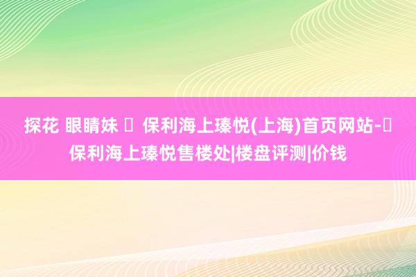 探花 眼睛妹 ​保利海上瑧悦(上海)首页网站-​保利海上瑧悦售楼处|楼盘评测|价钱