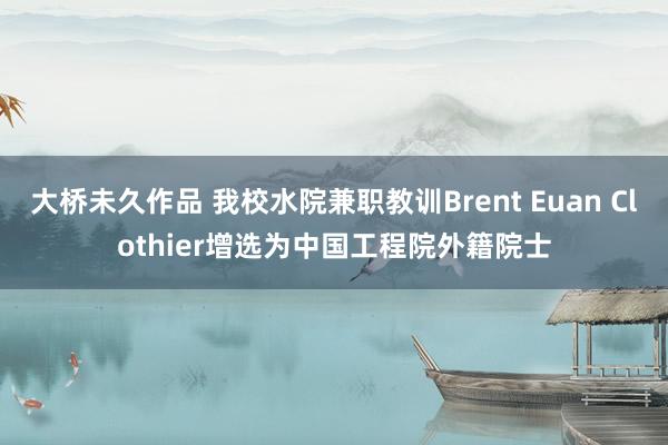 大桥未久作品 我校水院兼职教训Brent Euan Clothier增选为中国工程院外籍院士