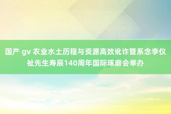 国产 gv 农业水土历程与资源高效讹诈暨系念李仪祉先生寿辰140周年国际琢磨会举办